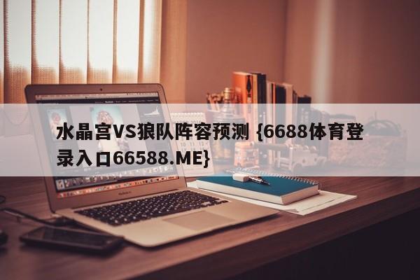 水晶宫VS狼队阵容预测 {6688体育登录入口66588.ME}