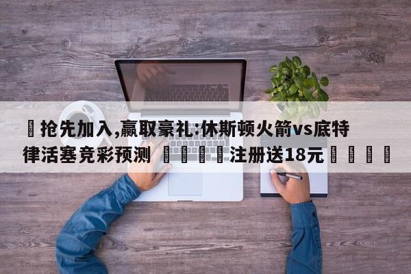 ✅抢先加入,赢取豪礼:休斯顿火箭vs底特律活塞竞彩预测 🏆注册送18元🎁