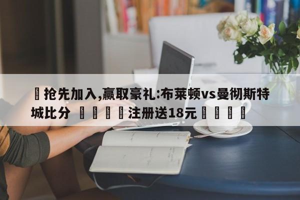 ✅抢先加入,赢取豪礼:布莱顿vs曼彻斯特城比分 🏆注册送18元🎁