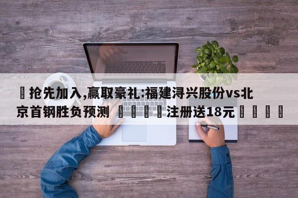 ✅抢先加入,赢取豪礼:福建浔兴股份vs北京首钢胜负预测 🏆注册送18元🎁