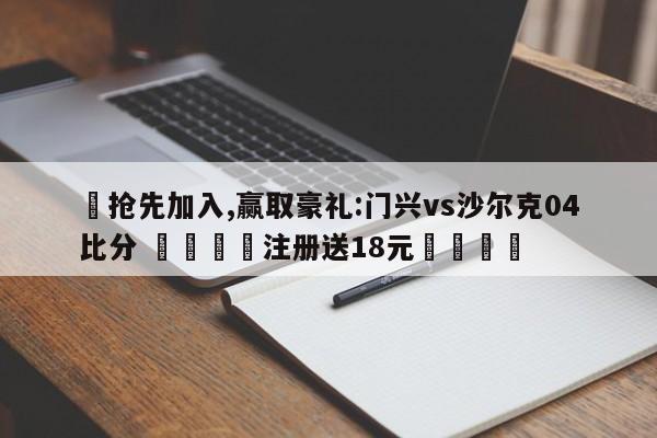 ✅抢先加入,赢取豪礼:门兴vs沙尔克04比分 🏆注册送18元🎁