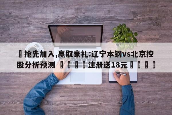 ✅抢先加入,赢取豪礼:辽宁本钢vs北京控股分析预测 🏆注册送18元🎁