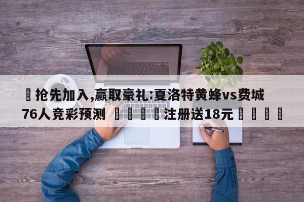 ✅抢先加入,赢取豪礼:夏洛特黄蜂vs费城76人竞彩预测 🏆注册送18元🎁