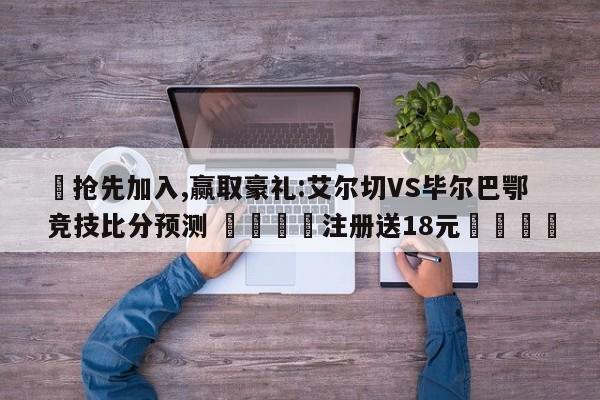 ✅抢先加入,赢取豪礼:艾尔切VS毕尔巴鄂竞技比分预测 🏆注册送18元🎁