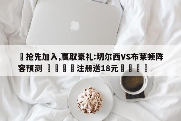 ✅抢先加入,赢取豪礼:切尔西VS布莱顿阵容预测 🏆注册送18元🎁