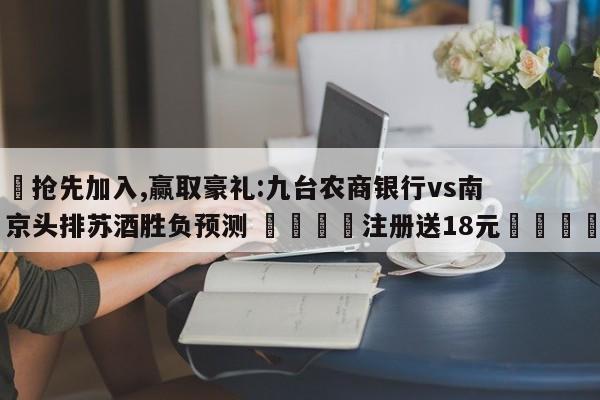 ✅抢先加入,赢取豪礼:九台农商银行vs南京头排苏酒胜负预测 🏆注册送18元🎁