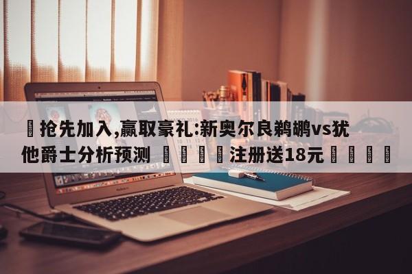✅抢先加入,赢取豪礼:新奥尔良鹈鹕vs犹他爵士分析预测 🏆注册送18元🎁
