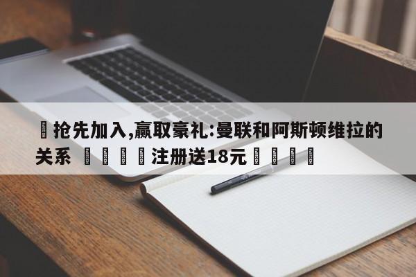 ✅抢先加入,赢取豪礼:曼联和阿斯顿维拉的关系 🏆注册送18元🎁