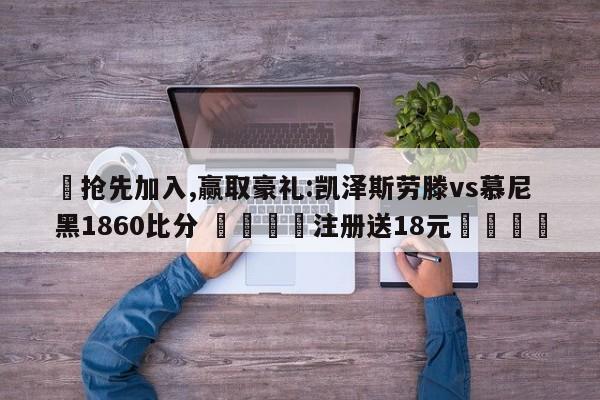 ✅抢先加入,赢取豪礼:凯泽斯劳滕vs慕尼黑1860比分 🏆注册送18元🎁