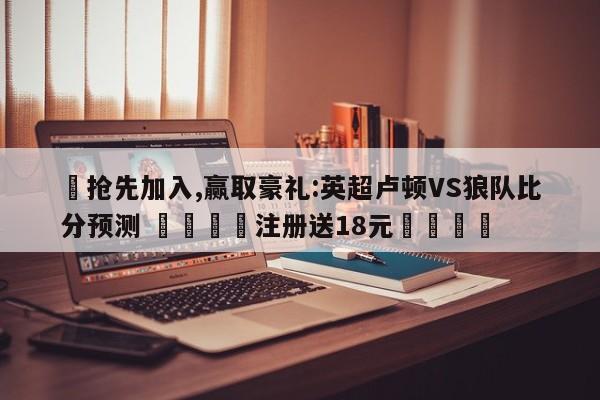 ✅抢先加入,赢取豪礼:英超卢顿VS狼队比分预测 🏆注册送18元🎁