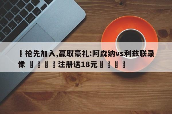 ✅抢先加入,赢取豪礼:阿森纳vs利兹联录像 🏆注册送18元🎁