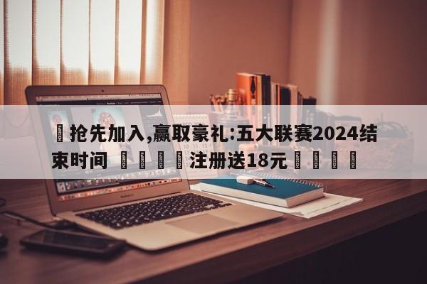 ✅抢先加入,赢取豪礼:五大联赛2024结束时间 🏆注册送18元🎁