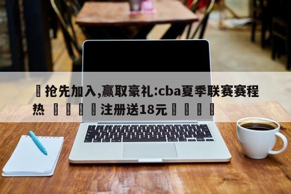 ✅抢先加入,赢取豪礼:cba夏季联赛赛程热 🏆注册送18元🎁