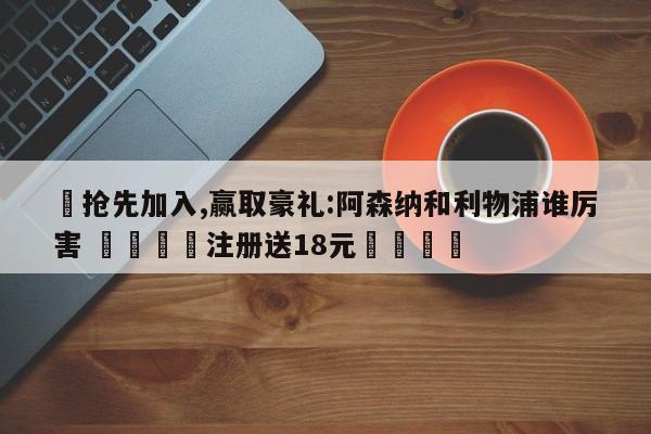 ✅抢先加入,赢取豪礼:阿森纳和利物浦谁厉害 🏆注册送18元🎁