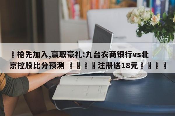 ✅抢先加入,赢取豪礼:九台农商银行vs北京控股比分预测 🏆注册送18元🎁