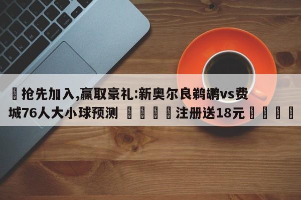 ✅抢先加入,赢取豪礼:新奥尔良鹈鹕vs费城76人大小球预测 🏆注册送18元🎁