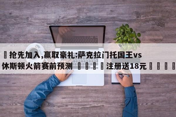 ✅抢先加入,赢取豪礼:萨克拉门托国王vs休斯顿火箭赛前预测 🏆注册送18元🎁