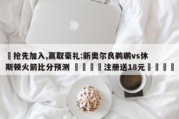 ✅抢先加入,赢取豪礼:新奥尔良鹈鹕vs休斯顿火箭比分预测 🏆注册送18元🎁