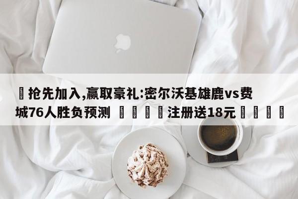 ✅抢先加入,赢取豪礼:密尔沃基雄鹿vs费城76人胜负预测 🏆注册送18元🎁