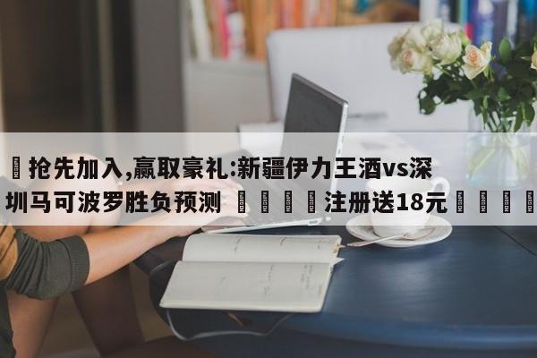 ✅抢先加入,赢取豪礼:新疆伊力王酒vs深圳马可波罗胜负预测 🏆注册送18元🎁