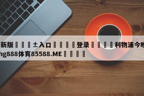 🥀最新版🎱入口🐔登录🚭利物浦今晚比分预测 🏆hg888体育85588.ME🎁