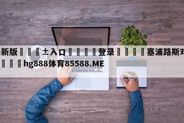 🥀最新版🎱入口🐔登录🚭塞浦路斯对俄罗斯比分预测 🏆hg888体育85588.ME🎁