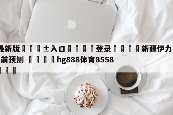 🥀最新版🎱入口🐔登录🚭新疆伊力王酒vs辽宁本钢赛前预测 🏆hg888体育85588.ME🎁