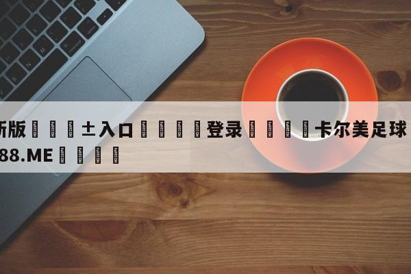 🥀最新版🎱入口🐔登录🚭卡尔美足球 🏆1122体育66688.ME🎁