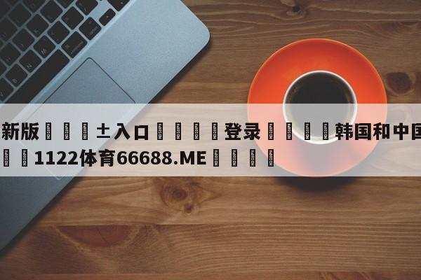 🥀最新版🎱入口🐔登录🚭韩国和中国足球比赛预测 🏆1122体育66688.ME🎁