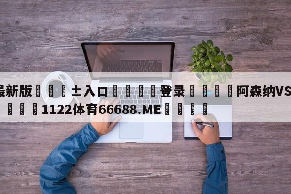 🥀最新版🎱入口🐔登录🚭阿森纳VS富勒姆赛前预测 🏆1122体育66688.ME🎁