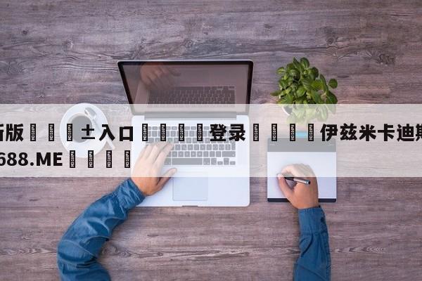 🥀最新版🎱入口🐔登录🚭伊兹米卡迪斯 🏆1122体育66688.ME🎁