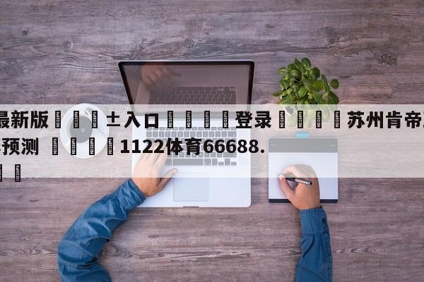 🥀最新版🎱入口🐔登录🚭苏州肯帝亚vs广州龙狮竞彩预测 🏆1122体育66688.ME🎁