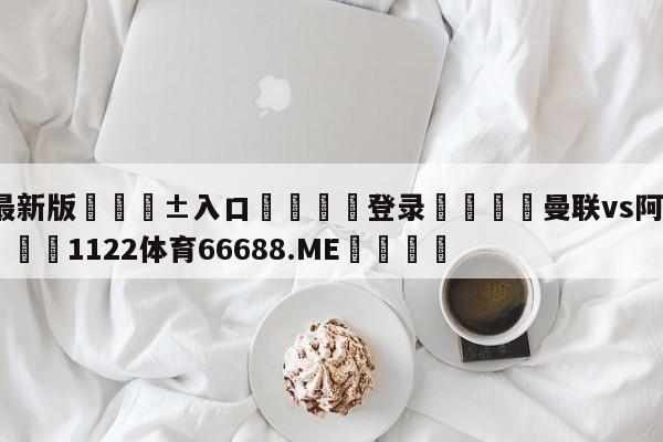 🥀最新版🎱入口🐔登录🚭曼联vs阿斯顿维拉免费 🏆1122体育66688.ME🎁