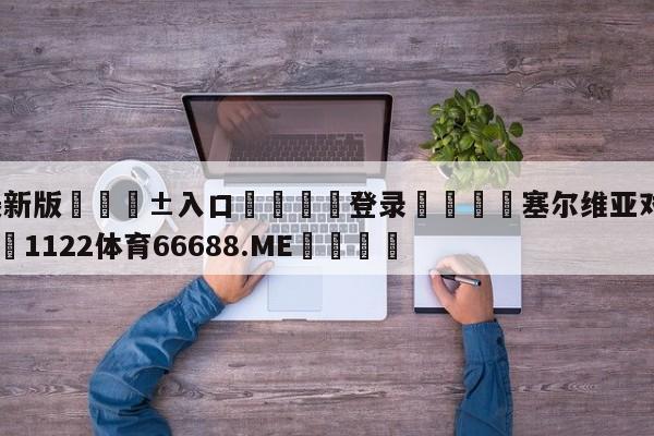 🥀最新版🎱入口🐔登录🚭塞尔维亚对塞尔塔比分 🏆1122体育66688.ME🎁