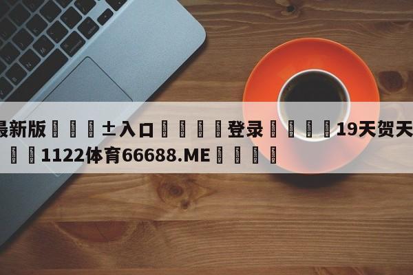 🥀最新版🎱入口🐔登录🚭19天贺天为啥喜欢莫仔 🏆1122体育66688.ME🎁