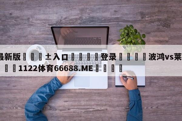 🥀最新版🎱入口🐔登录🚭波鸿vs莱比锡比分预测 🏆1122体育66688.ME🎁