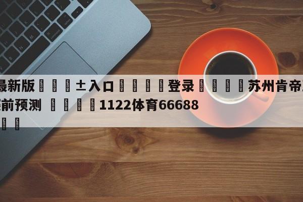 🥀最新版🎱入口🐔登录🚭苏州肯帝亚vs广东华南虎赛前预测 🏆1122体育66688.ME🎁