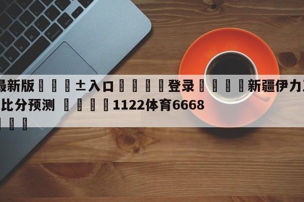 🥀最新版🎱入口🐔登录🚭新疆伊力王酒vs天津先行者比分预测 🏆1122体育66688.ME🎁