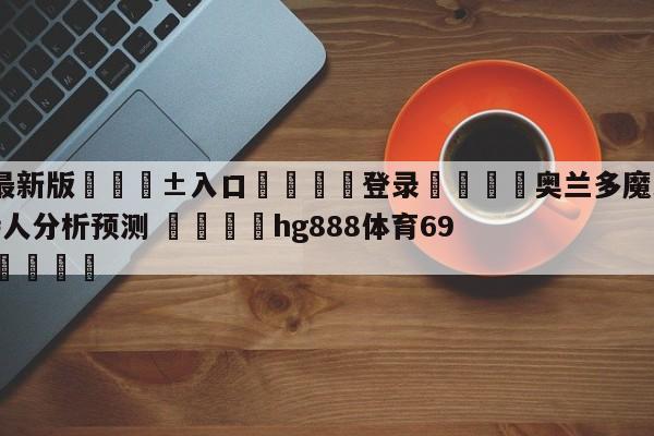 🥀最新版🎱入口🐔登录🚭奥兰多魔术vs波士顿凯尔特人分析预测 🏆hg888体育69972·CC🎁