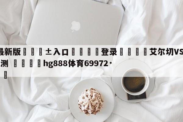 🥀最新版🎱入口🐔登录🚭艾尔切VS阿尔梅里亚对阵预测 🏆hg888体育69972·CC🎁