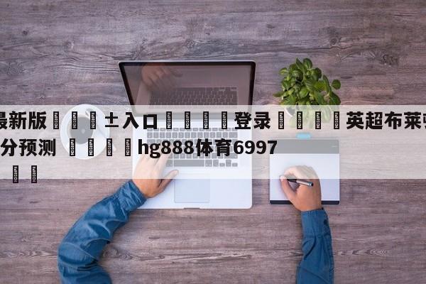 🥀最新版🎱入口🐔登录🚭英超布莱顿VS布伦特福德比分预测 🏆hg888体育69972·CC🎁