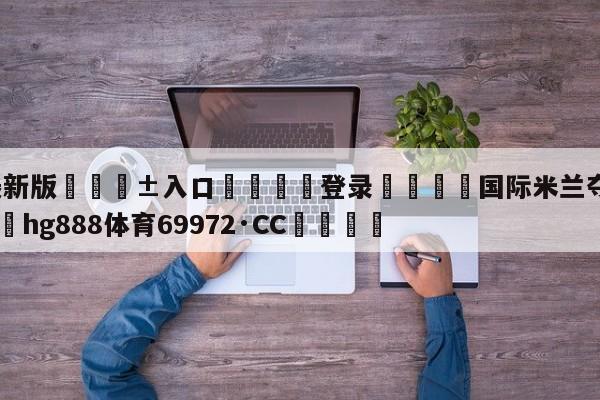 🥀最新版🎱入口🐔登录🚭国际米兰夺得意甲冠军 🏆hg888体育69972·CC🎁