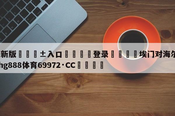 🥀最新版🎱入口🐔登录🚭埃门对海尔蒙特比分 🏆hg888体育69972·CC🎁