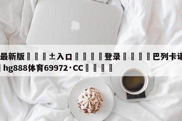 🥀最新版🎱入口🐔登录🚭巴列卡诺vs巴萨 🏆hg888体育69972·CC🎁