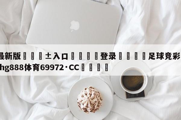 🥀最新版🎱入口🐔登录🚭足球竞彩即时比分 🏆hg888体育69972·CC🎁