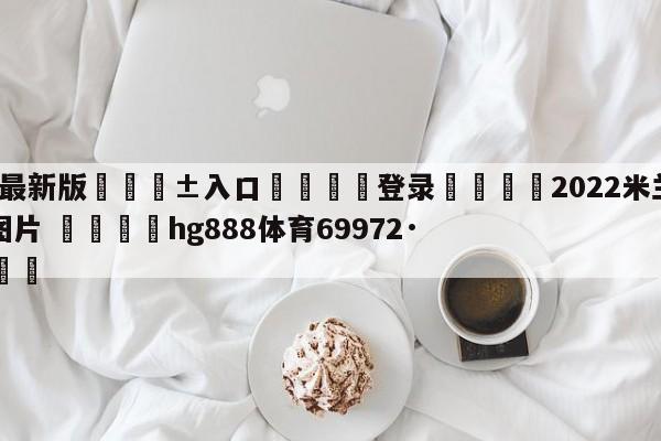 🥀最新版🎱入口🐔登录🚭2022米兰意甲夺冠纪念图片 🏆hg888体育69972·CC🎁