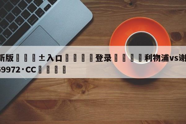 🥀最新版🎱入口🐔登录🚭利物浦vs谢 🏆hg888体育69972·CC🎁