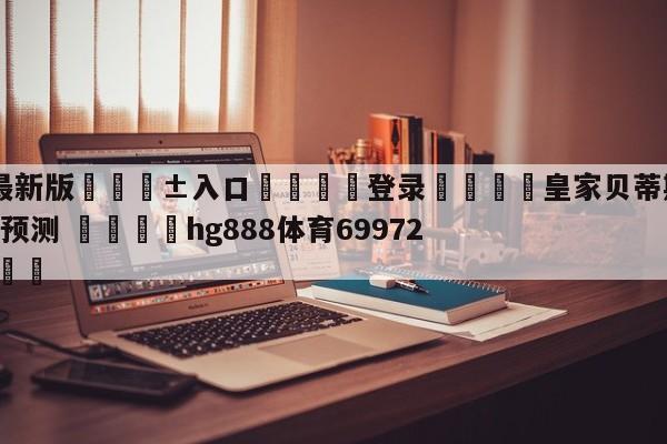 🥀最新版🎱入口🐔登录🚭皇家贝蒂斯VS西班牙人比分预测 🏆hg888体育69972·CC🎁