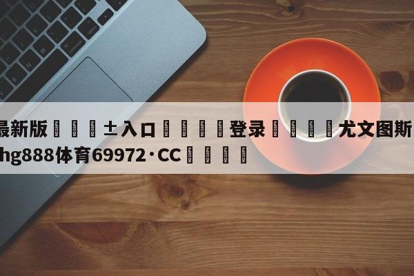 🥀最新版🎱入口🐔登录🚭尤文图斯意乙冠军 🏆hg888体育69972·CC🎁