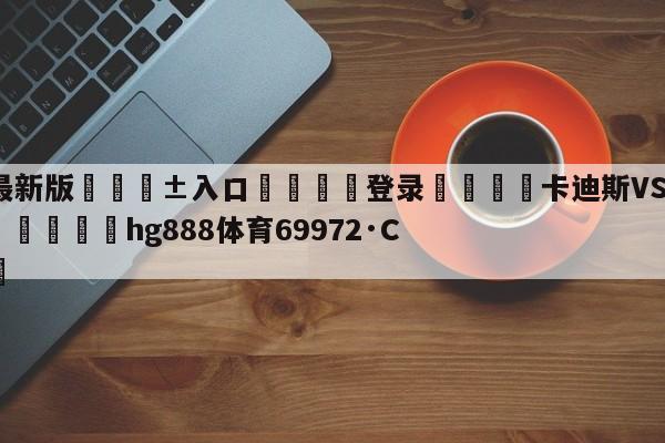 🥀最新版🎱入口🐔登录🚭卡迪斯VS奥萨苏纳阵容预测 🏆hg888体育69972·CC🎁